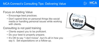MCA Connect’s Consulting Tips: Delivering Value
Focus on Adding Value
• Encourage best practices.
• Don’t spend time on personal things like social
media or handling personal issues while working
with clients.
Consulting is not paid training
• Clients expect you to be proficient.
• Do your best to properly prepare.
• It’s OK to say “I don’t know”, but it’s all in how you
say it. Set expectations on a follow-up.
 
