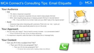 MCA Connect’s Consulting Tips: Email Etiquette
Your Audience
• Use
• TO: when a response is expected
• CC: when no response is expected, but you need to keep people informed
• BCC: when targeting large groups or keeping people informed in discrete fashion
• PS – If you are Bcc'd on an email, make sure you ONLY reply to the original sender!
• Avoid
• Excessive lingo when interacting with customers (That’s tot’s nar’, bra’. I grok ya’)
• Reply To “All” unless specifically asked to do so in the email.
Your Approach
• Are you mad, sad, happy? Tone is hard to convey in emails – is a conversation better?
• Emoji or Emoticons can help, but are not always appropriate.
• If a response is required, make that clear in the subject line or message body.
Your Content
• Can you fit it into a subject line? No?
• Then can it fit into one paragraph? No?
• Then can it fit into two paragraphs? No?
• If it cannot, then a phone call or meeting is likely more efficient.
 