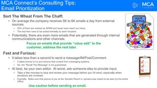 MCA Connect’s Consulting Tips:
Email Prioritization
Sort The Wheat From The Chaff:
• On average the company receives 5K to 6K emails a day from external
sources.
• 50% of them are marked as SPAM and never even reach our Inbox.
• The rest then have to be sorted mentally by each recipient.
• Potentially, there are even more emails that are generated through internal
communications and other channels.
Fast and Furious:
• It takes less than a second to send a message/IM/Post/Comment
• It takes forever to try and remove that content from messaging systems.
• No, the “Recall This Message” is not guaranteed.
• At best, be your own editor. At worst, ask someone else to provide input.
• Take a few minutes to stop and review your message before you hit send, especially when
emotions are involved.
• Example: Make sure that picture of you at the Sandals Resort in Jamaica was meant to be seen by the entire
Office.
Use caution before sending an email.
Focus on emails that provide “value add” to the
customer, address the rest later.
 