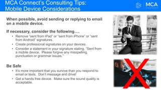 MCA Connect’s Consulting Tips:
Mobile Device Considerations
When possible, avoid sending or replying to email
on a mobile device.
If necessary, consider the following….
• Remove “sent from iPad” or “sent from iPhone” or “sent
from Android” signatures.
• Create professional signatures on your devices.
• Consider a statement in your signature stating, “Sent from
a mobile device. Please forgive any misspelling,
punctuation or grammar issues.”
Be Safe
• It’s more important that you survive than you respond to
email or texts. Don’t message and drive!
• Get a hands free device. Make sure the sound quality is
acceptable.
 
