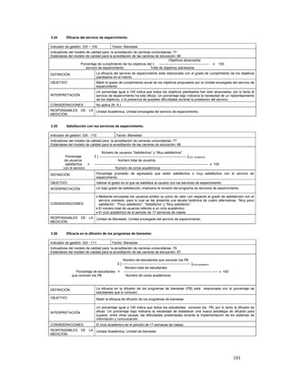 3.34       Eficacia del servicio de esparcimiento.

Indicador de gestión: GIII – 109               Factor: Bienestar.
Indicadores del modelo de calidad para la acreditación de carreras universitarias: 77.
Estándares del modelo de calidad para la acreditación de las carreras de educación: 86.
                                                                                Objetivos alcanzados
                   Porcentaje de cumplimiento de los objetivos del = ---------------------------------------------                    x    100
                       servicio de esparcimiento                   Total de objetivos planteados
DEFINICIÓN:                      La eficacia del servicio de esparcimiento está relacionada con el grado de cumplimiento de los objetivos
                                 planteados en el mismo.
OBJETIVO:                        Medir el grado de cumplimiento anual de los objetivos propuestos por la Unidad encargada del servicio de
                                 esparcimiento.
                                 Un porcentaje igual a 100 indica que todos los objetivos planteados han sido alcanzados, por lo tanto el
INTERPRETACIÓN                   servicio de esparcimiento ha sido eficaz. Un porcentaje bajo indicaría la necesidad de un replanteamiento
                                 de los objetivos, o la presencia de posibles dificultades durante la prestación del servicio.
CONSIDERACIONES:                 No aplica (N. A.).
RESPONSABLES DE LA Unidad Académica, Unidad encargada del servicio de esparcimiento.
MEDICIÓN:


3.35       Satisfacción con los servicios de esparcimiento.

Indicador de gestión: GIII - 110                   Factor: Bienestar
Indicadores del modelo de calidad para la acreditación de carreras universitarias: 77.
Estándares del modelo de calidad para la acreditación de las carreras de educación: 88.

                                       Número de usuarios “Satisfechos” y “Muy satisfechos”
           Porcentaje           Σ [ ------------------------------------------------------------------------------ ]Ciclo académico
          de usuarios                                Número total de usuarios
           satisfechos   =      ------------------------------------------------------------------------------------------------------ x 100
         con el servicio                           Número de ciclos académicos
DEFINICIÓN:                      Porcentaje promedio de egresados que están satisfechos o muy satisfechos con el servicio de
                                 esparcimiento.
OBJETIVO:                        Valorar el grado en el que se satisface al usuario con los servicios de esparcimiento.
INTERPRETACIÓN:                  Un bajo grado de satisfacción, implicaría la revisión del programa de servicios de esparcimiento.

                                 • Mediante encuestas los usuarios emiten su juicio de valor con respecto al grado de satisfacción con el
                                   servicio prestado, para lo cual se les presenta una escala hedónica de cuatro alternativas: “Muy poco
CONSIDERACIONES:                   satisfecho”, “Poco satisfecho”, “Satisfecho” y “Muy satisfecho”.
                                 • El número total de usuarios referido a un ciclo académico.
                                 • El ciclo académico es el periodo de 17 semanas de clases.
RESPONSABLES DE LA Unidad de Bienestar, Unidad encargada del servicio de esparcimiento.
MEDICIÓN:


3.36       Eficacia en la difusión de los programas de bienestar.

Indicador de gestión: GIII - 111               Factor: Bienestar
Indicadores del modelo de calidad para la acreditación de carreras universitarias: 78.
Estándares del modelo de calidad para la acreditación de las carreras de educación: 87.

                                                Número de estudiantes que conocen los PB
                                           Σ [ ------------------------------------------------------------- ]Ciclo académico
                                                 Número total de estudiantes
                 Porcentaje de estudiantes = ------------------------------------------------------------------------------------- x 100
               que conocen los PB                 Número de ciclos académicos



DEFINICIÓN:                      La eficacia en la difusión de los programas de bienestar (PB) está relacionada con el porcentaje de
                                 estudiantes que lo conocen.
OBJETIVO:                        Medir la eficacia de difusión de los programas de bienestar.

                                 Un porcentaje igual a 100 indica que todos los estudiantes conocen los PB, por lo tanto la difusión es
INTERPRETACIÓN                   eficaz. Un porcentaje bajo indicaría la necesidad de establecer una nueva estrategia de difusión para
                                 superar, entre otras causas, las dificultades presentadas durante la implementación de los sistemas de
                                 información y comunicación.
CONSIDERACIONES:                 El ciclo académico es el periodo de 17 semanas de clases.
RESPONSABLES DE LA Unidad Académica, Unidad de bienestar
MEDICIÓN:




                                                                                                                                                 101
 