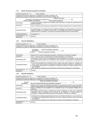 3.37         Eficacia del sistema de gestión de la biblioteca.

Indicador de gestión: GIII - 112                  Factor: Bienestar.
Indicadores del modelo de calidad para la acreditación de carreras universitarias: 79.
Estándares del modelo de calidad para la acreditación de las carreras de educación: 89.
                                                                              Objetivos alcanzados
                   Porcentaje de cumplimiento de los objetivos del = -----------------------------------------------              x   100
              sistema de gestión de la biblioteca                  Total de objetivos planteados
DEFINICIÓN:                          La eficacia del sistema de gestión de la biblioteca está relacionada con el grado de cumplimiento de los
                                     objetivos planteados.
OBJETIVO:                            Tener un referente anual del grado de cumplimiento de los objetivos propuestos por la Unidad Académica.

                                     Un porcentaje igual a 100 indica que todos los objetivos planteados han sido alcanzados, por lo tanto el
INTERPRETACIÓN                       sistema de gestión de la biblioteca ha sido eficaz. Un porcentaje bajo indicaría la necesidad de un
                                     replanteamiento de los objetivos, o la presencia de posibles dificultades durante la implementación.

CONSIDERACIONES:                     No aplica (N. A.).
RESPONSABLES DE LA Biblioteca.
MEDICIÓN:


3.38         Recursos bibliográficos.

Indicador de gestión: GIII - 113                     Factor: Bienestar.
Indicadores del modelo de calidad para la acreditación de carreras universitarias: 79.
Estándares del modelo de calidad para la acreditación de las carreras de educación: 89.

                                      Porcentaje de      Número de ejemplares disponibles
                                      disponibilidad = ----------------------------------------------------- x 100
                                 del acervo         Número de ejemplares requeridos

DEFINICIÓN:                          Relación entre el número de ejemplares disponibles y requeridos por el programa de estudios.
OBJETIVO:                            Tener un referente anual de la disponibilidad de material bibliográfico en las bibliotecas.
                                     Este indicador permitiría evaluar la disponibilidad de material bibliográfico por estudiante, ya que la tasa
INTERPRETACIÓN:                      de rendimiento guarda relación con la cantidad de acervo, teniendo en consideración la antigüedad del
                                     mismo.
                                     • El número de ejemplares son la cantidad de libros, revistas, atlas, planos, folletos, etc., referidos a los
CONSIDERACIONES:                       temas, y afines, que se imparten en el programa de estudios, que están a disposición en las bibliotecas.
                                     • Los ejemplares requeridos son los solicitados por el programa de estudio, en calidad, cantidad y, en su
                                       caso, actualidad.
                                     • Este indicador se complementa con la efectividad de la atención del estudiantado en las bibliotecas.
RESPONSABLES DE LA Biblioteca.
MEDICIÓN:

3.39         Demanda de biblioteca.

Indicador de gestión: GIII - 114                     Factor: Bienestar.
Indicadores del modelo de calidad para la acreditación de carreras universitarias: 79.
Estándares del modelo de calidad para la acreditación de las carreras de educación: 89.
                                                     Número de estudiantes matriculados
                Demanda       =   ---------------------------------------------------------------------------------------------       x   100
          de biblioteca      Número de puestos disponibles para estudiantes en biblioteca
DEFINICIÓN:                          Relación entre el número de estudiantes matriculados en los programas de estudio que son potenciales
                                     usuarios de las bibliotecas de la universidad y el número disponible de puestos a ser ocupados por ellos.
                                     Tener un referente por ciclo académico de la demanda de uso de la capacidad instalada de las
OBJETIVO:
                                     bibliotecas.
                                     Este indicador permitiría conocer la demanda por puesto de biblioteca, por parte de los estudiantes
INTERPRETACIÓN:                      matriculados, dada la capacidad actual de atención de las bibliotecas. El indicador debiera ser
                                     contrastado con estándares existentes de atención de estudiantes universitarios en bibliotecas.

                                     • Estudiantes de los distintos programas de estudio de la universidad matriculados en un ciclo académico.
CONSIDERACIONES:                     • Los puestos para estudiantes están definidos por las sillas y el espacio para ellas al lado de una mesa
                                       en la biblioteca.
                                     • Este indicador se complementa con la efectividad de la atención del estudiantado en la biblioteca.
RESPONSABLES DE LA Biblioteca.
MEDICIÓN::




                                                                                                                                                102
 