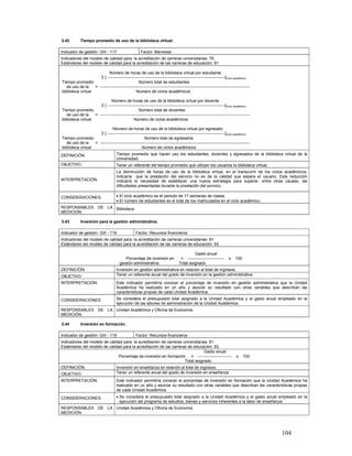 3.42        Tiempo promedio de uso de la biblioteca virtual.

Indicador de gestión: GIII - 117                       Factor: Bienestar
Indicadores del modelo de calidad para la acreditación de carreras universitarias: 79.
Estándares del modelo de calidad para la acreditación de las carreras de educación: 91

                            Número de horas de uso de la biblioteca virtual por estudiante
                      Σ [ ---------------------------------------------------------------------------------------]Ciclo académico
Tiempo promedio                                   Número total de estudiantes
   de uso de la    = ---------------------------------------------------------------------------------------------------------------
biblioteca virtual                              Número de ciclos académicos

                             Número de horas de uso de la biblioteca virtual por docente
                      Σ [ ---------------------------------------------------------------------------------------]Ciclo académico
Tiempo promedio                                   Número total de docentes
   de uso de la    = ---------------------------------------------------------------------------------------------------------------
biblioteca virtual                            Número de ciclos académicos

                              Número de horas de uso de la biblioteca virtual por egresado
                      Σ [ ---------------------------------------------------------------------------------------]Ciclo académico
Tiempo promedio                                       Número total de egresados
   de uso de la    = ---------------------------------------------------------------------------------------------------------------
biblioteca virtual                                  Número de ciclos académicos
DEFINICIÓN:                           Tiempo promedio que hacen uso los estudiantes, docentes y egresados de la biblioteca virtual de la
                                      Universidad.
OBJETIVO:                             Tener un referente del tiempo promedio que utilizan los usuarios la biblioteca virtual.
                                      La disminución de horas de uso de la biblioteca virtual, en el transcurrir de los ciclos académicos,
                                      indicaría que la prestación del servicio no es de la calidad que espera el usuario. Esta reducción
INTERPRETACIÓN:                       indicaría la necesidad de establecer una nueva estrategia para superar, entre otras causas, las
                                      dificultades presentadas durante la prestación del servicio.

CONSIDERACIONES:                      • El ciclo académico es el periodo de 17 semanas de clases.
                                      • El número de estudiantes es el total de los matriculados en el ciclo académico.
RESPONSABLES DE LA Biblioteca.
MEDICIÓN:

3.43        Inversión para la gestión administrativa.

Indicador de gestión: GIII - 118                   Factor: Recursos financieros
Indicadores del modelo de calidad para la acreditación de carreras universitarias: 81.
Estándares del modelo de calidad para la acreditación de las carreras de educación: 93.

                                                                                           Gasto anual
                                           Porcentaje de inversión en              = ---------------------------     x   100
                                        gestión administrativa                    Total asignado
DEFINICIÓN:                           Inversión en gestión administrativa en relación al total de ingresos.
OBJETIVO:                             Tener un referente anual del grado de inversión en la gestión administrativa.

INTERPRETACIÓN:                       Este indicador permitiría conocer el porcentaje de inversión en gestión administrativa que la Unidad
                                      Académica ha realizado en un año y asociar su resultado con otras variables que describan las
                                      características propias de cada Unidad Académica.
CONSIDERACIONES:                      Se considera el presupuesto total asignado a la Unidad Académica y el gasto anual empleado en la
                                      ejecución de las labores de administración de la Unidad Académica.
RESPONSABLES DE LA Unidad Académica y Oficina de Economía.
MEDICIÓN:

3.44        Inversión en formación.

Indicador de gestión: GIII - 119                   Factor: Recursos financieros
Indicadores del modelo de calidad para la acreditación de carreras universitarias: 81.
Estándares del modelo de calidad para la acreditación de las carreras de educación: 93.
                                                                                Gasto anual
                               Porcentaje de inversión en formación = -------------------------                           x    100
                                                                    Total asignado
DEFINICIÓN:                           Inversión en enseñanza en relación al total de ingresos.
OBJETIVO:                             Tener un referente anual del grado de inversión en enseñanza.
INTERPRETACIÓN:                       Este indicador permitiría conocer el porcentaje de inversión en formación que la Unidad Académica ha
                                      realizado en un año y asociar su resultado con otras variables que describan las características propias
                                      de cada Unidad Académica.
CONSIDERACIONES:                      • Se considera el presupuesto total asignado a la Unidad Académica y el gasto anual empleado en la
                                        ejecución del programa de estudios, bienes y servicios inherentes a la labor de enseñanza.
RESPONSABLES DE LA Unidad Académica y Oficina de Economía.
MEDICIÓN:




                                                                                                                                       104
 