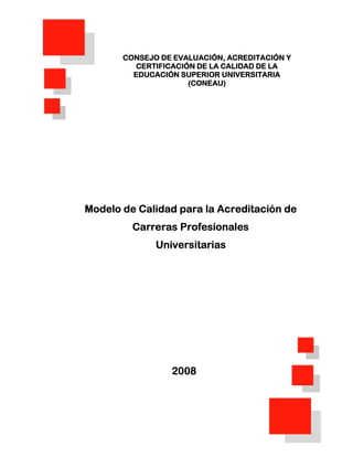 CONSEJO DE EVALUACIÓN, ACREDITACIÓN Y
          CERTIFICACIÓN DE LA CALIDAD DE LA
         EDUCACIÓN SUPERIOR UNIVERSITARIA
                      (CONEAU)




Modelo de Calidad para la Acreditación de
         Carreras Profesionales
              Universitarias




                 2008




                                               0
 