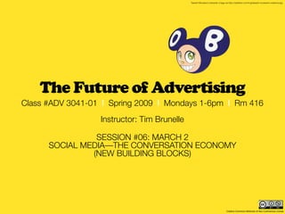 Takashi Murakami character. Image via http://stylefrizz.com/img/takashi-murakami-creations.jpg




    The Future of Advertising
Class #ADV 3041-01 | Spring 2009 | Mondays 1-6pm | Rm 416
                  Instructor: Tim Brunelle

                SESSION #06: MARCH 2
      SOCIAL MEDIA—THE CONVERSATION ECONOMY
               (NEW BUILDING BLOCKS)




                                                                                 Creative Commons Attribution & Non-Commercial License
 