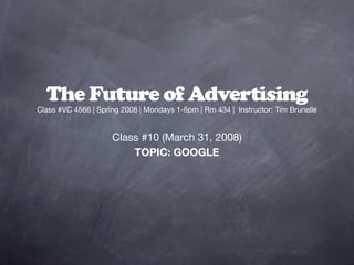The Future of Advertising
Class #VC 4566 | Spring 2008 | Mondays 1-6pm | Rm 434 | Instructor: Tim Brunelle


                     Class #10 (March 31, 2008)
                         TOPIC: GOOGLE
 