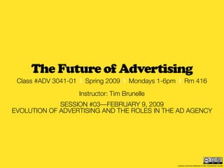 The Future of Advertising
 Class #ADV 3041-01 | Spring 2009 | Mondays 1-6pm | Rm 416
                   Instructor: Tim Brunelle
             SESSION #03—FEBRUARY 9, 2009
EVOLUTION OF ADVERTISING AND THE ROLES IN THE AD AGENCY




                                                 Creative Commons Attribution & Non-Commercial License
 