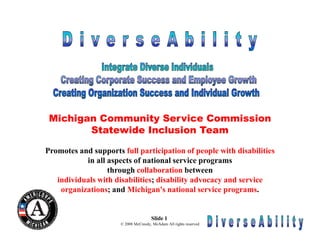 Michigan Community Service Commission
        Statewide Inclusion Team

Promotes and supports full participation of people with disabilities
           in all aspects of national service programs
                  through collaboration between
   individuals with disabilities; disability advocacy and service
    organizations; and Michigan's national service programs.


                                      Slide 1
                      © 2008 McCreedy, McAdam All rights reserved
 
