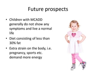 Future prospects
• Children with MCADD
  generally do not show any
  symptoms and live a normal
  life
• Diet consisting of less than
  30% fat
• Extra strain on the body, i.e.
  pregnancy, sports etc.
  demand more energy
 
