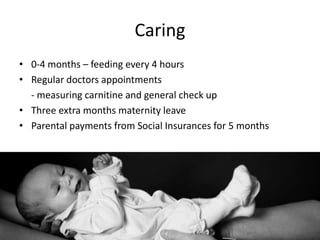 Caring
• 0-4 months – feeding every 4 hours
• Regular doctors appointments
  - measuring carnitine and general check up
• Three extra months maternity leave
• Parental payments from Social Insurances for 5 months
 