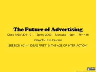 The Future of Advertising
Class #ADV 3041-01 | Spring 2009 | Mondays 1-6pm | Rm 416
                  Instructor: Tim Brunelle
SESSION #01—“‘IDEAS FIRST’ IN THE AGE OF INTER-ACTION”




                                                Creative Commons Attribution & Non-Commercial License
 