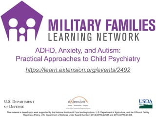 https://learn.extension.org/events/2492
This material is based upon work supported by the National Institute of Food and Agriculture, U.S. Department of Agriculture, and the Office of Family
Readiness Policy, U.S. Department of Defense under Award Numbers 2014-48770-22587 and 2015-48770-24368.
ADHD, Anxiety, and Autism:
Practical Approaches to Child Psychiatry
1
 
