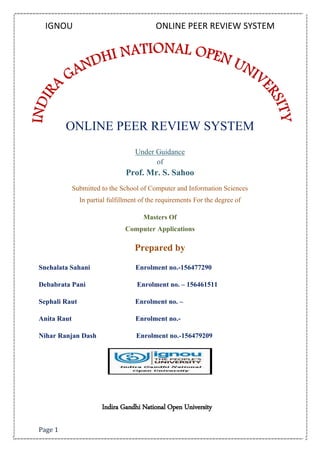 IGNOU ONLINE PEER REVIEW SYSTEM
Page 1
ONLINE PEER REVIEW SYSTEM
Under Guidance
of
Prof. Mr. S. Sahoo
Submitted to the School of Computer and Information Sciences
In partial fulfillment of the requirements For the degree of
Masters Of
Computer Applications
Prepared by
Snehalata Sahani Enrolment no.-156477290
Debabrata Pani Enrolment no. – 156461511
Sephali Raut Enrolment no. –
Anita Raut Enrolment no.-
Nihar Ranjan Dash Enrolment no.-156479209
Indira Gandhi National Open University
 