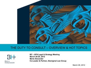 THE DUTY TO CONSULT – OVERVIEW & HOT TOPICS

          BC – AFN Legal & Strategy Meeting
          March 28-29, 2012
          Merle Alexander
          Co-Leader & Partner, Aboriginal Law Group

                                                      March 28, 2012
 