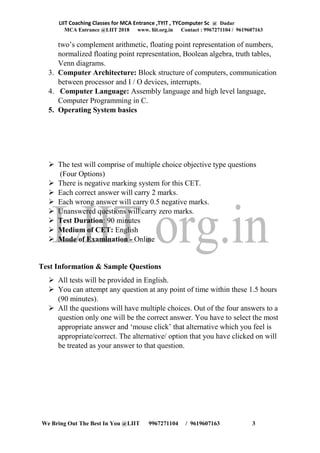 LIIT Coaching Classes for MCA Entrance ,TYIT , TYComputer Sc @ Dadar
MCA Entrance @LIIT 2018 www. liit.org.in Contact : 9967271104 / 9619607163
We Bring Out The Best In You @LIIT 9967271104 / 9619607163 3
two’s complement arithmetic, floating point representation of numbers,
normalized floating point representation, Boolean algebra, truth tables,
Venn diagrams.
3. Computer Architecture: Block structure of computers, communication
between processor and I / O devices, interrupts.
4. Computer Language: Assembly language and high level language,
Computer Programming in C.
5. Operating System basics
➢ The test will comprise of multiple choice objective type questions
(Four Options)
➢ There is negative marking system for this CET.
➢ Each correct answer will carry 2 marks.
➢ Each wrong answer will carry 0.5 negative marks.
➢ Unanswered questions will carry zero marks.
➢ Test Duration: 90 minutes
➢ Medium of CET: English
➢ Mode of Examination - Online
Test Information & Sample Questions
➢ All tests will be provided in English.
➢ You can attempt any question at any point of time within these 1.5 hours
(90 minutes).
➢ All the questions will have multiple choices. Out of the four answers to a
question only one will be the correct answer. You have to select the most
appropriate answer and ‘mouse click’ that alternative which you feel is
appropriate/correct. The alternative/ option that you have clicked on will
be treated as your answer to that question.
 