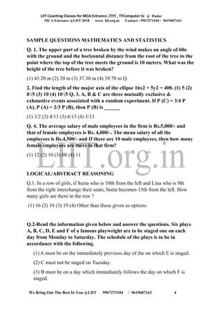 LIIT Coaching Classes for MCA Entrance ,TYIT , TYComputer Sc @ Dadar
MCA Entrance @LIIT 2018 www. liit.org.in Contact : 9967271104 / 9619607163
We Bring Out The Best In You @LIIT 9967271104 / 9619607163 4
SAMPLE QUESTIONS MATHEMATICS AND STATISTICS
Q. 1. The upper part of a tree broken by the wind makes an angle of 60o
with the ground and the horizontal distance from the root of the tree to the
point where the top of the tree meets the ground is 10 meters. What was the
height of the tree before it was broken?
(1) 43.20 m (2) 20 m (3) 37.30 m (4) 39.70 m Q.
2. Find the length of the major axis of the ellipse 16x2 + 5y2 = 400. (1) 5 (2)
8√5 (3) 10 (4) 10√5 Q. 3. A, B & C are three mutually exclusive &
exhaustive events associated with a random experiment. If P (C) = 3/4 P
(A), P (A) = 2/3 P (B), then P (B) is ______
(1) 3/2 (2) 4/13 (3) 6/13 (4) 3/13
Q. 4. The average salary of male employees in the firm is Rs.5,000/- and
that of female employees is Rs. 4,000/-. The mean salary of all the
employees is Rs.4,500/- and If there are 10 male employees, then how many
female employees are there in that firm?
(1) 12 (2) 10 (3) 08 (4) 11
LOGICAL/ABSTRACT REASONING
Q.1. In a row of girls, if Seeta who is 10th from the left and Lina who is 9th
from the right interchange their seats, Seeta becomes 15th from the left. How
many girls are there in the row ?
(1) 16 (2) 18 (3) 19 (4) Other than those given as options
Q.2-Read the information given below and answer the questions. Six plays
A, B, C, D, E and F of a famous playwright are to be staged one on each
day from Monday to Saturday. The schedule of the plays is to be in
accordance with the following.
(1)A must be on the immediately previous day of the on which E is staged.
(2) C must not be staged on Tuesday.
(3) B must be on a day which immediately follows the day on which F is
staged.
 