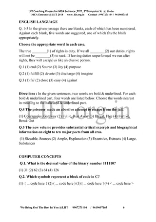 LIIT Coaching Classes for MCA Entrance ,TYIT , TYComputer Sc @ Dadar
MCA Entrance @LIIT 2018 www. liit.org.in Contact : 9967271104 / 9619607163
We Bring Out The Best In You @LIIT 9967271104 / 9619607163 6
ENGLISH LANGUAGE
Q. 1-3 In the given passage there are blanks, each of which has been numbered.
Against each blank, five words are suggested, one of which fits the blank
appropriately.
Choose the appropriate word in each case.
The true ________(1) of rights is duty. If we all ________(2) our duties, rights
will not be ________(3) to seek. If leaving duties unperformed we run after
rights, they will escape us like an elusive person.
Q.1 (1) end (2) Source (3) Joy (4) purpose
Q.2 (1) fulfill (2) devote (3) discharge (4) imagine
Q.3 (1) far (2) close (3) easy (4) against
Directions : In the given sentences, two words are bold & underlined. For each
bold & underlined part, four words are listed below. Choose the words nearest
in meaning to the italicized & underlined part.
Q.4 The prisoner made an abortive attempt to escape from the jail.
(1) Courageous, Gateway (2) Futile, Run Away (3) Illegal, Flee (4) Furtive,
Break Out
Q.5 The new volume provides substantial critical excerpts and biographical
information on eight to ten major poets from all eras.
(1) Sizeable, Sources (2) Ample, Explanation (3) Extensive, Extracts (4) Large,
Substances
COMPUTER CONCEPTS
Q.1. What is the decimal value of the binary number 111110?
(1) 31 (2) 62 (3) 64 (4) 126
Q.2. Which symbols represent a block of code in C?
(1) { ... code here } (2) ( ... code here ) (3) [ ... code here ] (4) < ... code here >
 