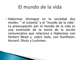 Habermas distingue en la sociedad dos niveles: " el sistema" y el "mundo de la vida". La preocupación por el mundo de la vida es una extensión de la teoría de la acción comunicativa que relaciona a Habermas con Herbert Mead y, sobre todo, con Durkheim, Husserl, Shutz y Luckman.El mundo de la vida