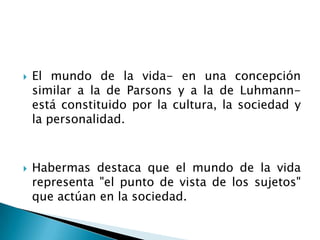 El mundo de la vida- en una concepción similar a la de Parsons y a la de Luhmann- está constituido por la cultura, la sociedad y la personalidad.Habermas destaca que el mundo de la vida representa "el punto de vista de los sujetos" que actúan en la sociedad.