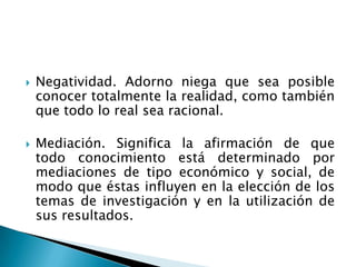 Negatividad. Adorno niega que sea posible conocer totalmente la realidad, como también que todo lo real sea racional.Mediación. Significa la afirmación de que todo conocimiento está determinado por mediaciones de tipo económico y social, de modo que éstas influyen en la elección de los temas de investigación y en la utilización de sus resultados.
