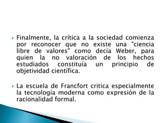 Finalmente, la crítica a la sociedad comienza por reconocer que no existe una "ciencia  libre de valores" como decía Weber, para quien la no valoración de los hechos estudiados constituía un principio de objetividad científica.La escuela de Francfort critica especialmente la tecnología moderna como expresión de la racionalidad formal.