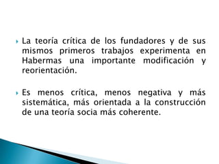 La teoría crítica de los fundadores y de sus mismos primeros trabajos experimenta en Habermas una importante modificación y reorientación. Es menos crítica, menos negativa y más sistemática, más orientada a la construcción de una teoría socia más coherente.