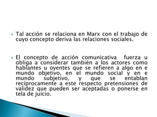 Tal acción se relaciona en Marx con el trabajo de cuyo concepto deriva las relaciones sociales.El concepto de acción comunicativa  fuerza u obliga a considerar también a los actores como hablantes u oyentes que se refieren a algo en e mundo objetivo, en el mundo social y en e mundo subjetivo, y que se entablan recíprocamente a este respecto pretensiones de validez que pueden ser aceptadas o ponerse en tela de juicio.