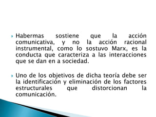 Habermas sostiene que la acción comunicativa, y no la acción racional instrumental, como lo sostuvo Marx, es la conducta que caracteriza a las interacciones que se dan en a sociedad.Uno de los objetivos de dicha teoría debe ser la identificación y eliminación de los factores estructurales que distorcionan la comunicación.