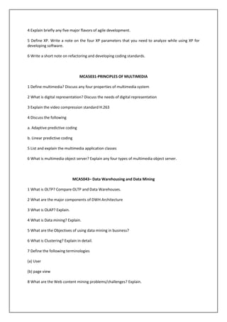4 Explain briefly any five major flavors of agile development.
5 Define XP. Write a note on the four XP parameters that you need to analyze while using XP for
developing software.
6 Write a short note on refactoring and developing coding standards.

MCA5031-PRINCIPLES OF MULTIMEDIA
1 Define multimedia? Discuss any four properties of multimedia system
2 What is digital representation? Discuss the needs of digital representation
3 Explain the video compression standard H.263
4 Discuss the following
a. Adaptive predictive coding
b. Linear predictive coding
5 List and explain the multimedia application classes
6 What is multimedia object server? Explain any four types of multimedia object server.

MCA5043– Data Warehousing and Data Mining
1 What is OLTP? Compare OLTP and Data Warehouses.
2 What are the major components of DWH Architecture
3 What is OLAP? Explain.
4 What is Data mining? Explain.
5 What are the Objectives of using data mining in business?
6 What is Clustering? Explain in detail.
7 Define the following terminologies
(a) User
(b) page view
8 What are the Web content mining problems/challenges? Explain.

 