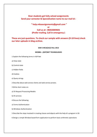 Dear students get fully solved assignments
Send your semester & Specialization name to our mail id :
“ help.mbaassignments@gmail.com ”
or
Call us at : 08263069601
(Prefer mailing. Call in emergency )
These are just questions. To check our sample with answers (9-10 lines) check
our later uploads in blog archive.
SEM 5 MCA(OLD) FALL 2013
MC0081- .(DOT)NET TECHNOLOGIES
1 Explain the following terms in ASP.Net
a) View state
b) Control state
c) Hidden fields
d) Cookies
e) Query strings
2 Describe about web service clients and web service proxies.
3 Write short notes on:
a) IIS Request Processing Models
b) IIS services
4 Discuss the following:
a) Forms Authentication
b) Windows Authentication
5 Describe the steps involved in creating classes and objects with the help of a program in C#.
6 Design a simple Window based form application to perform basic arithmetic operations

 