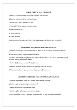 MC0082- THEORY OF COMPUTER SCIENCE
1 Explain Equivalence relation and growth functions with examples.
2 Describe direct and indirect proof techniques
3 Discuss about Walks and Paths in Trees
4 What is DFA? Discuss about Transition System.
5 Write short notes on:
a) Moore machine
b) Mealy machine
6 Define context-free grammar. What is an ambiguous grammar? Explain with an example.

MC0083-OBJECT ORIENTED ANALYSIS & DESIGN USING UML
1 Give the two orthogonal views of the software. What are the advantages of object orientation?
2 What is Inheritance? Explain multiple Inheritance.
3 Give the criteria for building high quality software. Explain the use case driven approach to object
oriented systems development process.
4 Explain the Booch and Jacobson Methodologies.
5 Describe the scope of UML? What are the importances of UML process?
6 What are the different types of actions? Explain about Collaborations.

MC0084-SOFTWARE PROJECT MANAGEMENT & QUALITY ASSURANCE
1 Differentiate between Hierarchical and Flat Organizational Structures.
2 Explain any ten project management activities?
3 Explain waterfall and spiral life cycle model.
4 Explain any five software cost estimation methods.
5 What is Six Sigma? Why is it required? Explain the steps for (IEEE) process improvement.

 