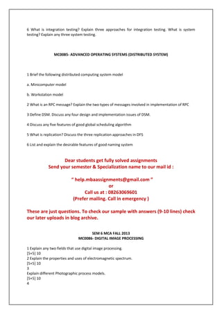 6 What is integration testing? Explain three approaches for integration testing. What is system
testing? Explain any three system testing.

MC0085- ADVANCED OPERATING SYSTEMS (DISTRIBUTED SYSTEM)

1 Brief the following distributed computing system model
a. Minicomputer model
b. Workstation model
2 What is an RPC message? Explain the two types of messages involved in implementation of RPC
3 Define DSM. Discuss any four design and implementation issues of DSM.
4 Discuss any five features of good global scheduling algorithm
5 What is replication? Discuss the three replication approaches in DFS
6 List and explain the desirable features of good naming system

Dear students get fully solved assignments
Send your semester & Specialization name to our mail id :
“ help.mbaassignments@gmail.com ”
or
Call us at : 08263069601
(Prefer mailing. Call in emergency )
These are just questions. To check our sample with answers (9-10 lines) check
our later uploads in blog archive.
SEM 6 MCA FALL 2013
MC0086- DIGITAL IMAGE PROCESSING
1 Explain any two fields that use digital image processing.
[5+5] 10
2 Explain the properties and uses of electromagnetic spectrum.
[5+5] 10
3
Explain different Photographic process models.
[5+5] 10
4

 