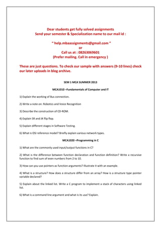Dear students get fully solved assignments
Send your semester & Specialization name to our mail id :
“ help.mbaassignments@gmail.com ”
or
Call us at : 08263069601
(Prefer mailing. Call in emergency )
These are just questions. To check our sample with answers (9-10 lines) check
our later uploads in blog archive.
SEM 1 MCA SUMMER 2013
MCA1010 –Fundamentals of Computer and IT
1) Explain the working of Bus connection.
2) Write a note on: Robotics and Voice Recognition
3) Describe the construction of CD-ROM.
4) Explain SR and JK flip flop.
5) Explain different stages in Software Testing.
6) What is OSI reference model? Briefly explain various network types.
MCA1020 –Programming in C
1) What are the commonly used input/output functions in C?
2) What is the difference between function declaration and function definition? Write a recursive
function to find sum of even numbers from 2 to 10.
3) How can you use pointers as function arguments? Illustrate it with an example.
4) What is a structure? How does a structure differ from an array? How is a structure type pointer
variable declared?
5) Explain about the linked list. Write a C program to implement a stack of characters using linked
list.
6) What is a command line argument and what is its use? Explain.

 