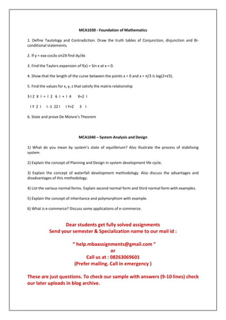 MCA1030 - Foundation of Mathematics
1. Define Tautology and Contradiction. Draw the truth tables of Conjunction, disjunction and Biconditional statements.
2. If y = eax cos3x sin2X find dy/dx
3. Find the Taylors expansion of f(x) = Sin x at x = 0.
4. Show that the length of the curve between the points x = 0 and x = π/3 is log(2+√3).
5. Find the values for x, y, z that satisfy the matrix relationship
3I2 X I = I 2 6 I + I 4
IY Z I

I -1 2Z I

X+2 I

I Y+Z

3 I

6. State and prove De Moivre’s Theorem

MCA1040 – System Analysis and Design
1) What do you mean by system’s state of equilibrium? Also illustrate the process of stabilising
system.
2) Explain the concept of Planning and Design in system development life cycle.
3) Explain the concept of waterfall development methodology. Also discuss the advantages and
disadvantages of this methodology.
4) List the various normal forms. Explain second normal form and third normal form with examples.
5) Explain the concept of inheritance and polymorphism with example.
6) What is e-commerce? Discuss some applications of e-commerce.

Dear students get fully solved assignments
Send your semester & Specialization name to our mail id :
“ help.mbaassignments@gmail.com ”
or
Call us at : 08263069601
(Prefer mailing. Call in emergency )
These are just questions. To check our sample with answers (9-10 lines) check
our later uploads in blog archive.

 
