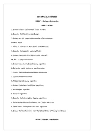 SEM 3 MCA SUMMER 2013
MC0071 – Software Engineering
Book ID: B0808
1. Explain Iterative Development Model in detail.
2. Describe the Object Interface Design.
3. Explain why it is important to describe software designs.
Book ID: B0809
4. Write an overview on the Rational Unified Process.
5. Describe the Capability Maturity Model.
6. Explain the round-trip problem solving approach.
MC0072 – Computer Graphics
1. Explain Bresenham’s Circle Drawing Algorithm.
2. Derive the matrix for inverse transformation.
3. Discuss the following Raster Graphic Algorithms:
a. Digital Differential Analyzer
b. Midpoint Line Drawing Algorithm
4. Explain the Polygon Seed Filling Algorithms:
a. Boundary Fill algorithm
b. Flood Fill algorithm
5. Describe the following Line Clipping Algorithms:
a. Sutherland and Cohen Subdivision Line Clipping Algorithm
b. Generalized Clipping with Cyrus-beck Algorithm
6. Discuss the Transformation from World Coordinate to Viewing Coordinates

MC0073 – System Programming

 
