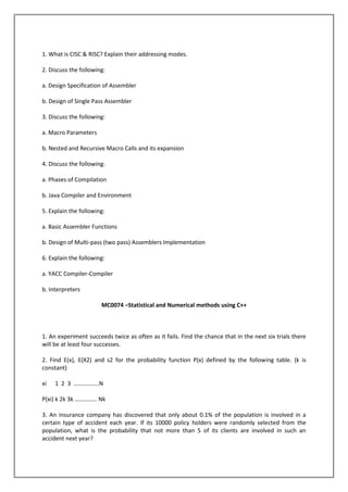 1. What is CISC & RISC? Explain their addressing modes.
2. Discuss the following:
a. Design Specification of Assembler
b. Design of Single Pass Assembler
3. Discuss the following:
a. Macro Parameters
b. Nested and Recursive Macro Calls and its expansion
4. Discuss the following:
a. Phases of Compilation
b. Java Compiler and Environment
5. Explain the following:
a. Basic Assembler Functions
b. Design of Multi-pass (two pass) Assemblers Implementation
6. Explain the following:
a. YACC Compiler-Compiler
b. Interpreters
MC0074 –Statistical and Numerical methods using C++

1. An experiment succeeds twice as often as it fails. Find the chance that in the next six trials there
will be at least four successes.
2. Find E(x), E(X2) and s2 for the probability function P(x) defined by the following table. (k is
constant)
xi

1 2 3 ……………..N

P(xi) k 2k 3k …………… Nk
3. An insurance company has discovered that only about 0.1% of the population is involved in a
certain type of accident each year. If its 10000 policy holders were randomly selected from the
population, what is the probability that not more than 5 of its clients are involved in such an
accident next year?

 