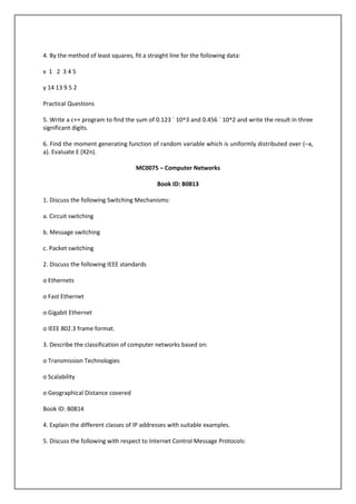 4. By the method of least squares, fit a straight line for the following data:
x 1 2 345
y 14 13 9 5 2
Practical Questions
5. Write a c++ program to find the sum of 0.123 ´ 10^3 and 0.456 ´ 10^2 and write the result in three
significant digits.
6. Find the moment generating function of random variable which is uniformly distributed over (–a,
a). Evaluate E (X2n).
MC0075 – Computer Networks
Book ID: B0813
1. Discuss the following Switching Mechanisms:
a. Circuit switching
b. Message switching
c. Packet switching
2. Discuss the following IEEE standards
o Ethernets
o Fast Ethernet
o Gigabit Ethernet
o IEEE 802.3 frame format.
3. Describe the classification of computer networks based on:
o Transmission Technologies
o Scalability
o Geographical Distance covered
Book ID: B0814
4. Explain the different classes of IP addresses with suitable examples.
5. Discuss the following with respect to Internet Control Message Protocols:

 