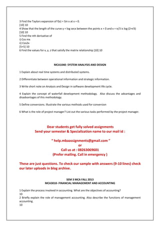3 Find the Taylors expansion of f(x) = Sin x at x = 0.
[10] 10
4 Show that the length of the curve y = log secx between the points x = 0 and x = π/3 is log (2+√3)
[10] 10
5 Find the nth derivative of
i) Cos mx
ii) Cos2x
[5+5] 10
6 Find the values for x, y, z that satisfy the matrix relationship [10] 10

MCA1040- SYSTEM ANALYSIS AND DESIGN
1 Explain about real time systems and distributed systems.
2 Differentiate between operational information and strategic information.
3 Write short note on Analysis and Design in software development life cycle.
4 Explain the concept of waterfall development methodology. Also discuss the advantages and
disadvantages of this methodology.
5 Define conversions. Illustrate the various methods used for conversion
6 What is the role of project manager? List out the various tasks performed by the project manager.

Dear students get fully solved assignments
Send your semester & Specialization name to our mail id :
“ help.mbaassignments@gmail.com ”
or
Call us at : 08263069601
(Prefer mailing. Call in emergency )
These are just questions. To check our sample with answers (9-10 lines) check
our later uploads in blog archive.
SEM 3 MCA FALL 2013
MCA3010- FINANCIAL MANAGEMENT AND ACCOUNTING
1 Explain the process involved in accounting. What are the objectives of accounting?
10
2 Briefly explain the role of management accounting. Also describe the functions of management
accounting.
10

 