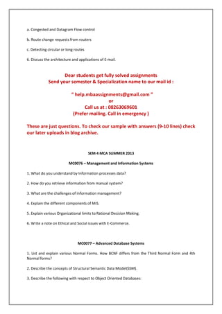 a. Congested and Datagram Flow control
b. Route change requests from routers
c. Detecting circular or long routes
6. Discuss the architecture and applications of E-mail.

Dear students get fully solved assignments
Send your semester & Specialization name to our mail id :
“ help.mbaassignments@gmail.com ”
or
Call us at : 08263069601
(Prefer mailing. Call in emergency )
These are just questions. To check our sample with answers (9-10 lines) check
our later uploads in blog archive.

SEM 4 MCA SUMMER 2013
MC0076 – Management and Information Systems
1. What do you understand by Information processes data?
2. How do you retrieve information from manual system?
3. What are the challenges of information management?
4. Explain the different components of MIS.
5. Explain various Organizational limits to Rational Decision Making.
6. Write a note on Ethical and Social issues with E-Commerce.

MC0077 – Advanced Database Systems
1. List and explain various Normal Forms. How BCNF differs from the Third Normal Form and 4th
Normal forms?
2. Describe the concepts of Structural Semantic Data Model(SSM).
3. Describe the following with respect to Object Oriented Databases:

 