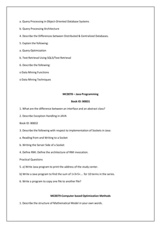 a. Query Processing in Object-Oriented Database Systems
b. Query Processing Architecture
4. Describe the Differences between Distributed & Centralized Databases.
5. Explain the following:
a. Query Optimization
b. Text Retrieval Using SQL3/Text Retrieval
6. Describe the following:
o Data Mining Functions
o Data Mining Techniques

MC0078 – Java Programming
Book ID: B0831
1. What are the difference between an interface and an abstract class?
2. Describe Exception Handling in JAVA
Book ID: B0832
3. Describe the following with respect to implementation of Sockets in Java:
a. Reading from and Writing to a Socket
b. Writing the Server Side of a Socket
4. Define RMI. Define the architecture of RMI invocation.
Practical Questions
5. a) Write Java program to print the address of the study center.
b) Write a Java program to find the sum of 1+3+5+…. for 10 terms in the series.
6. Write a program to copy one file to another file?

MC0079-Computer based Optimization Methods
1. Describe the structure of Mathematical Model in your own words.

 