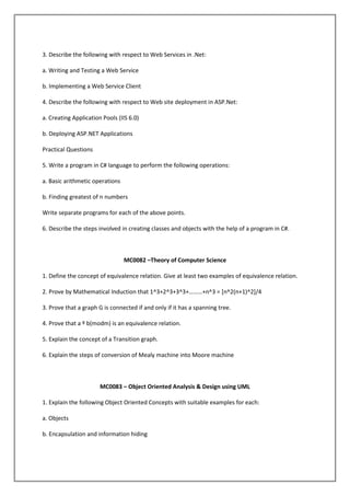 3. Describe the following with respect to Web Services in .Net:
a. Writing and Testing a Web Service
b. Implementing a Web Service Client
4. Describe the following with respect to Web site deployment in ASP.Net:
a. Creating Application Pools (IIS 6.0)
b. Deploying ASP.NET Applications
Practical Questions
5. Write a program in C# language to perform the following operations:
a. Basic arithmetic operations
b. Finding greatest of n numbers
Write separate programs for each of the above points.
6. Describe the steps involved in creating classes and objects with the help of a program in C#.

MC0082 –Theory of Computer Science
1. Define the concept of equivalence relation. Give at least two examples of equivalence relation.
2. Prove by Mathematical Induction that 1^3+2^3+3^3+………+n^3 = *n^2(n+1)^2+/4
3. Prove that a graph G is connected if and only if it has a spanning tree.
4. Prove that a º b(modm) is an equivalence relation.
5. Explain the concept of a Transition graph.
6. Explain the steps of conversion of Mealy machine into Moore machine

MC0083 – Object Oriented Analysis & Design using UML
1. Explain the following Object Oriented Concepts with suitable examples for each:
a. Objects
b. Encapsulation and information hiding

 