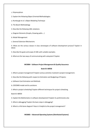c. Polymorphism
2. Explain the following Object Oriented Methodologies:
a. Rumbaugh et al.’s Object Modeling Technique
b. The Booch Methodology
3. Describe the following UML notations:
a. Diagram Elements (Graphs, Drawing paths …)
b. Model Management
c. General Extension Mechanisms
4. What are the various classes in class stereotypes of software development process? Explain in
detail.
5. Describe the goals and scope of UML with suitable examples.
6. What are the two ways of communicating with subsystem? Explain

MC0084 – Software Project Management & Quality Assurance
Book ID: B0958
1. What is project management? Explain various activities involved in project management.
2. Describe the following with respect to Estimation and Budgeting of Projects:
a. Software Cost Estimation and Methods
b. COCOMO model and its variations
3. What is project scheduling? Explain different techniques for project scheduling.
Book ID: B0959
4. Explain the Mathematics in software development? Explain its preliminaries also
5. What is debugging? Explain the basic steps in debugging?
6. What is a fish bone diagram? How is it helpful to the project management?

MC0085 – Advanced Operating Systems (Distributed Systems)

 