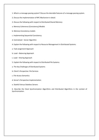 1. What is a message passing system? Discuss the desirable features of a message passing system.
2. Discuss the implementation of RPC Mechanism in detail.
3. Discuss the following with respect to Distributed Shared Memory:
a. Memory Coherence (Consistency) Models
b. Memory Consistency models
c. Implementing Sequential Consistency
d. Centralized – Server Algorithm
4. Explain the following with respect to Resource Management in Distributed Systems:
a. Task assignment Approach
b. Load – Balancing Approach
c. Load – Sharing Approach
5. Explain the following with respect to Distributed File Systems:
a. The Key Challenges of Distributed Systems
b. Client’s Perspective: File Services
c. File Access Semantics
d. Server’s Perspective Implementation
e. Stateful Versus Stateless Servers
6. Describe the Clock Synchronization Algorithms and Distributed Algorithms in the context of
Synchronization.

 