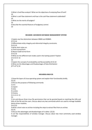 3 What is fund flow analysis? What are the objectives of analysing flow of fund?
10
4 What is cash flow statement and how is the cash flow statement subdivided?
10
5 What are the merits of budgets?
10
6 Describe the essential features of budgetary control.
10

MCA3020- ADVANCED DATABASE MANAGEMENT SYSTEM
1 Explain any five distinctions between DBMS and RDBMS.
[5*2] 10
2 Differentiate entity integrity and referential integrity constraints.
[5+5] 10
3 Write short notes on:
a) Third normal form
b) Boyce-Codd normal form
[5+5] 10
4 What are the different lock modes used in the locking system? Explain
[2+2+2+2+ 2]
10
5 Explain the concept of serializability and Recoverability [5+5] 10
6 What are the Advantages and Disadvantages of Data Distribution
[6*1+4*1] 10

MCA3030-LINUX OS
1 Draw the layers of Linux operating system and explain their functionality briefly.
[5] [5]
2 Discuss the purposes of following commands:
1) env
2) export
3) alias
4) unalias
5) history
[1+1+1+1+ 1]
[5]
3 List and discuss three Linux file permissions that can be granted based on matching the UIDs and
GIDs of the file and the users. Discuss about any two commands which are used to manage loadable
device driver modules.
[3+2] [5]
4 Write a short note on archive including the steps to extract files from an archive.
[5] [5]
5 Discuss the advantages and disadvantages of vi editor. [5] [5]
6 List few responsibilities of window manager. Discuss about two most commonly used window
manager.

 