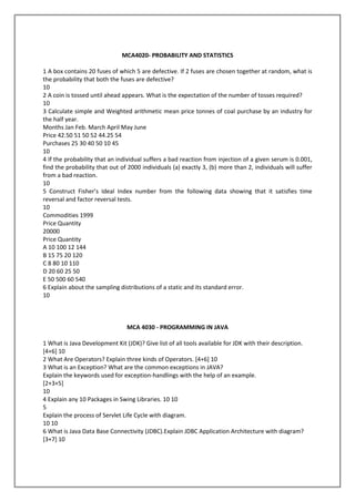 MCA4020- PROBABILITY AND STATISTICS
1 A box contains 20 fuses of which 5 are defective. If 2 fuses are chosen together at random, what is
the probability that both the fuses are defective?
10
2 A coin is tossed until ahead appears. What is the expectation of the number of tosses required?
10
3 Calculate simple and Weighted arithmetic mean price tonnes of coal purchase by an industry for
the half year.
Months Jan Feb. March April May June
Price 42.50 51 50 52 44.25 54
Purchases 25 30 40 50 10 45
10
4 If the probability that an individual suffers a bad reaction from injection of a given serum is 0.001,
find the probability that out of 2000 individuals (a) exactly 3, (b) more than 2, individuals will suffer
from a bad reaction.
10
5 Construct Fisher’s Ideal Index number from the following data showing that it satisfies time
reversal and factor reversal tests.
10
Commodities 1999
Price Quantity
20000
Price Quantity
A 10 100 12 144
B 15 75 20 120
C 8 80 10 110
D 20 60 25 50
E 50 500 60 540
6 Explain about the sampling distributions of a static and its standard error.
10

MCA 4030 - PROGRAMMING IN JAVA
1 What is Java Development Kit (JDK)? Give list of all tools available for JDK with their description.
[4+6] 10
2 What Are Operators? Explain three kinds of Operators. [4+6] 10
3 What is an Exception? What are the common exceptions in JAVA?
Explain the keywords used for exception-handlings with the help of an example.
[2+3+5]
10
4 Explain any 10 Packages in Swing Libraries. 10 10
5
Explain the process of Servlet Life Cycle with diagram.
10 10
6 What is Java Data Base Connectivity (JDBC).Explain JDBC Application Architecture with diagram?
[3+7] 10

 