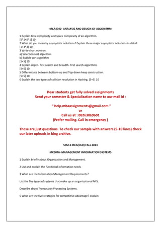 MCA4040- ANALYSIS AND DESIGN OF ALGORITHM
1 Explain time complexity and space complexity of an algorithm.
[5*1+5*1] 10
2 What do you mean by asymptotic notations? Explain three major asymptotic notations in detail.
[1+3*3] 10
3 Write short note on:
a) Selection sort algorithm
b) Bubble sort algorithm
[5+5] 10
4 Explain depth- first search and breadth- first search algorithms
[5+5] 10
5 Differentiate between bottom-up and Top-down heap construction.
[5+5] 10
6 Explain the two types of collision resolution in Hashing. [5+5] 10

Dear students get fully solved assignments
Send your semester & Specialization name to our mail id :
“ help.mbaassignments@gmail.com ”
or
Call us at : 08263069601
(Prefer mailing. Call in emergency )
These are just questions. To check our sample with answers (9-10 lines) check
our later uploads in blog archive.
SEM 4 MCA(OLD) FALL 2013
MC0076- MANAGEMENT INFORMATION SYSTEMS
1 Explain briefly about Organization and Management.
2 List and explain the functional information needs
3 What are the Information Management Requirements?
List the five types of systems that make up an organizational MIS.
Describe about Transaction Processing Systems.
5 What are the five strategies for competitive advantage? explain

 