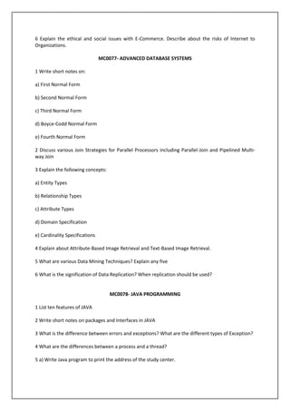 6 Explain the ethical and social issues with E-Commerce. Describe about the risks of Internet to
Organizations.
MC0077- ADVANCED DATABASE SYSTEMS
1 Write short notes on:
a) First Normal Form
b) Second Normal Form
c) Third Normal Form
d) Boyce-Codd Normal Form
e) Fourth Normal Form
2 Discuss various Join Strategies for Parallel Processors including Parallel-Join and Pipelined Multiway Join
3 Explain the following concepts:
a) Entity Types
b) Relationship Types
c) Attribute Types
d) Domain Specification
e) Cardinality Specifications
4 Explain about Attribute-Based Image Retrieval and Text-Based Image Retrieval.
5 What are various Data Mining Techniques? Explain any five
6 What is the signification of Data Replication? When replication should be used?

MC0078- JAVA PROGRAMMING
1 List ten features of JAVA
2 Write short notes on packages and Interfaces in JAVA
3 What is the difference between errors and exceptions? What are the different types of Exception?
4 What are the differences between a process and a thread?
5 a) Write Java program to print the address of the study center.

 