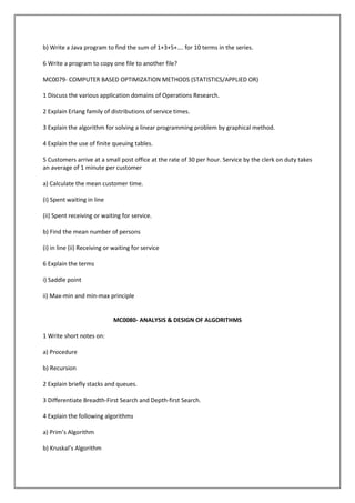 b) Write a Java program to find the sum of 1+3+5+…. for 10 terms in the series.
6 Write a program to copy one file to another file?
MC0079- COMPUTER BASED OPTIMIZATION METHODS (STATISTICS/APPLIED OR)
1 Discuss the various application domains of Operations Research.
2 Explain Erlang family of distributions of service times.
3 Explain the algorithm for solving a linear programming problem by graphical method.
4 Explain the use of finite queuing tables.
5 Customers arrive at a small post office at the rate of 30 per hour. Service by the clerk on duty takes
an average of 1 minute per customer
a) Calculate the mean customer time.
(i) Spent waiting in line
(ii) Spent receiving or waiting for service.
b) Find the mean number of persons
(i) in line (ii) Receiving or waiting for service
6 Explain the terms
i) Saddle point
ii) Max-min and min-max principle

MC0080- ANALYSIS & DESIGN OF ALGORITHMS
1 Write short notes on:
a) Procedure
b) Recursion
2 Explain briefly stacks and queues.
3 Differentiate Breadth-First Search and Depth-first Search.
4 Explain the following algorithms
a) Prim’s Algorithm
b) Kruskal’s Algorithm

 