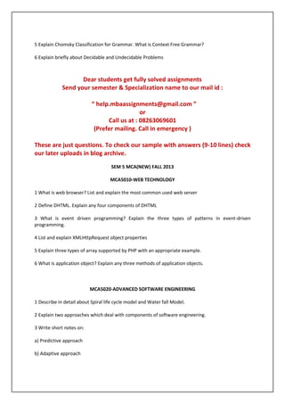 5 Explain Chomsky Classification for Grammar. What is Context Free Grammar?
6 Explain briefly about Decidable and Undecidable Problems

Dear students get fully solved assignments
Send your semester & Specialization name to our mail id :
“ help.mbaassignments@gmail.com ”
or
Call us at : 08263069601
(Prefer mailing. Call in emergency )
These are just questions. To check our sample with answers (9-10 lines) check
our later uploads in blog archive.
SEM 5 MCA(NEW) FALL 2013
MCA5010-WEB TECHNOLOGY
1 What is web browser? List and explain the most common used web server
2 Define DHTML. Explain any four components of DHTML
3 What is event driven programming? Explain the three types of patterns in event-driven
programming.
4 List and explain XMLHttpRequest object properties
5 Explain three types of array supported by PHP with an appropriate example.
6 What is application object? Explain any three methods of application objects.

MCA5020-ADVANCED SOFTWARE ENGINEERING
1 Describe in detail about Spiral life cycle model and Water fall Model.
2 Explain two approaches which deal with components of software engineering.
3 Write short notes on:
a) Predictive approach
b) Adaptive approach

 