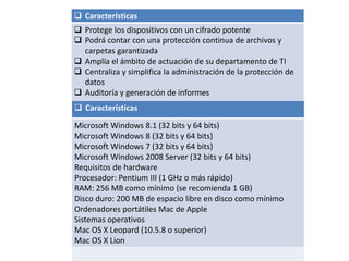  Características
 Protege los dispositivos con un cifrado potente
 Podrá contar con una protección continua de archivos y
carpetas garantizada
 Amplía el ámbito de actuación de su departamento de TI
 Centraliza y simplifica la administración de la protección de
datos
 Auditoría y generación de informes
 Características
Microsoft Windows 8.1 (32 bits y 64 bits)
Microsoft Windows 8 (32 bits y 64 bits)
Microsoft Windows 7 (32 bits y 64 bits)
Microsoft Windows 2008 Server (32 bits y 64 bits)
Requisitos de hardware
Procesador: Pentium III (1 GHz o más rápido)
RAM: 256 MB como mínimo (se recomienda 1 GB)
Disco duro: 200 MB de espacio libre en disco como mínimo
Ordenadores portátiles Mac de Apple
Sistemas operativos
Mac OS X Leopard (10.5.8 o superior)
Mac OS X Lion
 